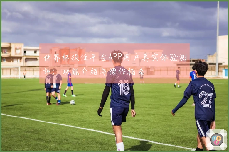 世界杯投注平台APP用户真实体验测评：功能介绍与操作指南