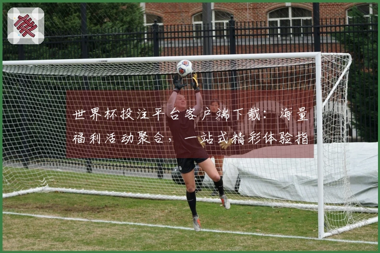世界杯投注平台客户端下载：海量福利活动聚合，一站式精彩体验指南